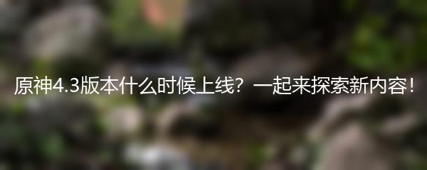 原神4.3版本什么时候上线 一起来探索新内容